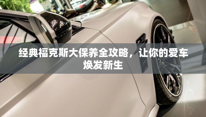 经典福克斯大保养全攻略，让你的爱车焕发新生