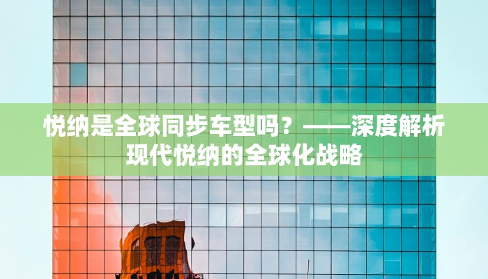 悦纳是全球同步车型吗？——深度解析现代悦纳的全球化战略
