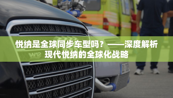 悦纳是全球同步车型吗？——深度解析现代悦纳的全球化战略