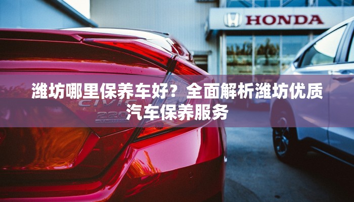 潍坊哪里保养车好？全面解析潍坊优质汽车保养服务