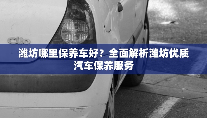 潍坊哪里保养车好？全面解析潍坊优质汽车保养服务