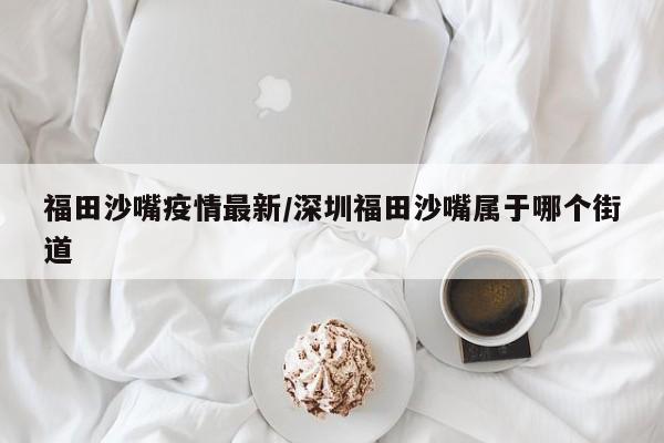 福田沙嘴疫情最新/深圳福田沙嘴属于哪个街道