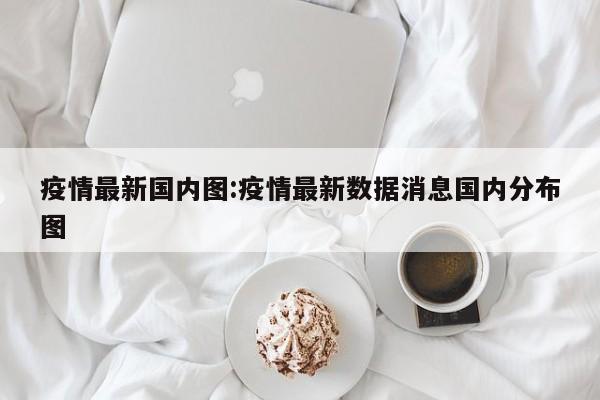 疫情最新国内图:疫情最新数据消息国内分布图