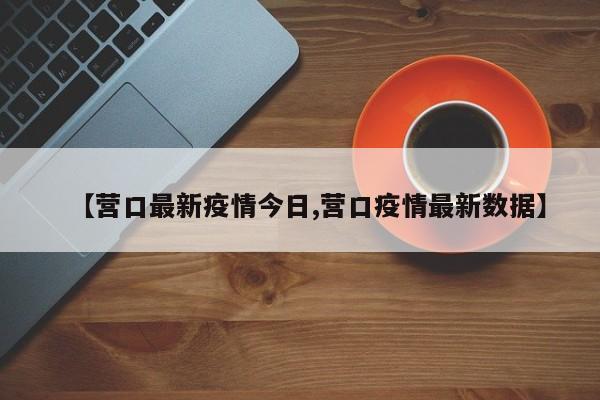 【营口最新疫情今日,营口疫情最新数据】