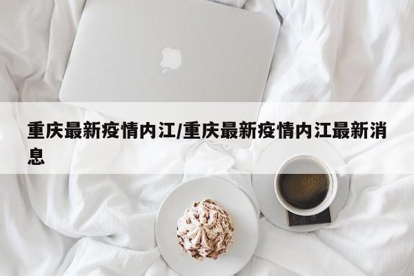 重庆最新疫情内江/重庆最新疫情内江最新消息