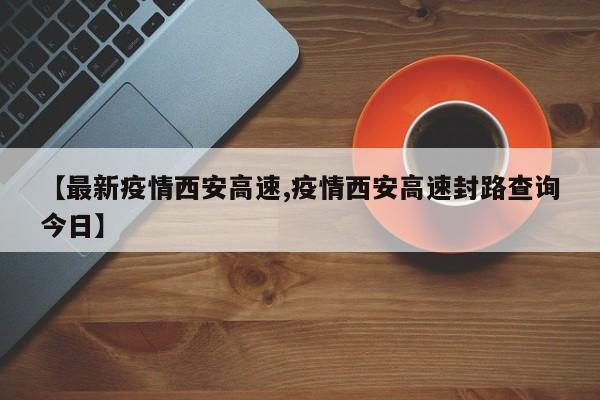 【最新疫情西安高速,疫情西安高速封路查询今日】