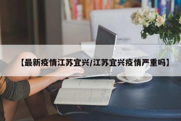【最新疫情江苏宜兴/江苏宜兴疫情严重吗】