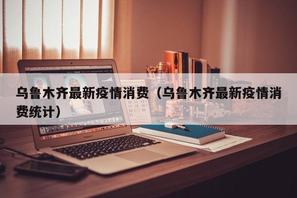乌鲁木齐最新疫情消费（乌鲁木齐最新疫情消费统计）