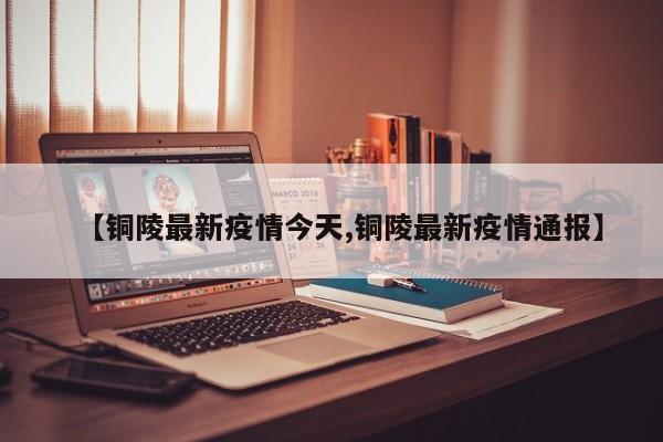 【铜陵最新疫情今天,铜陵最新疫情通报】