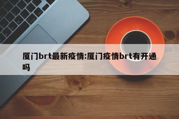 厦门brt最新疫情:厦门疫情brt有开通吗