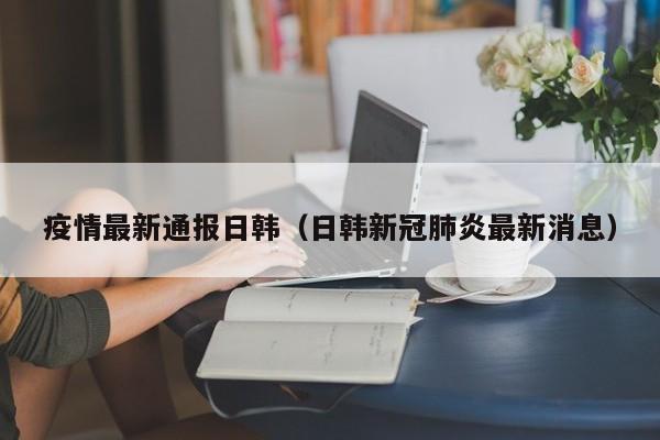 疫情最新通报日韩（日韩新冠肺炎最新消息）