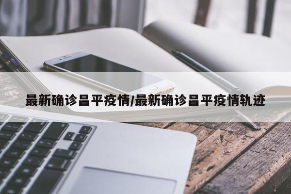 最新确诊昌平疫情/最新确诊昌平疫情轨迹