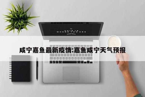 咸宁嘉鱼最新疫情:嘉鱼咸宁天气预报
