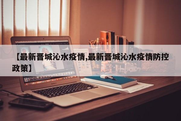 【最新晋城沁水疫情,最新晋城沁水疫情防控政策】