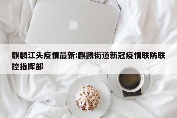 麒麟江头疫情最新:麒麟街道新冠疫情联防联控指挥部