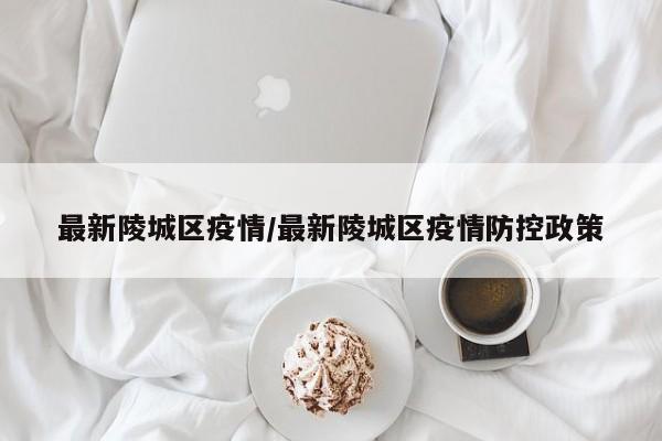 最新陵城区疫情/最新陵城区疫情防控政策
