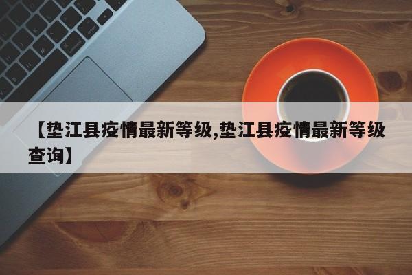 【垫江县疫情最新等级,垫江县疫情最新等级查询】