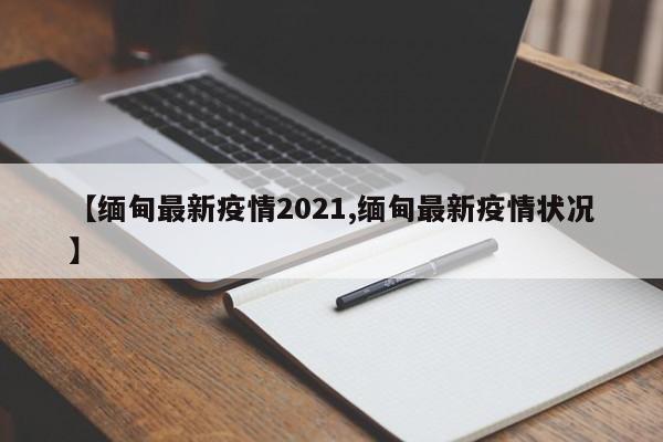 【缅甸最新疫情2021,缅甸最新疫情状况】