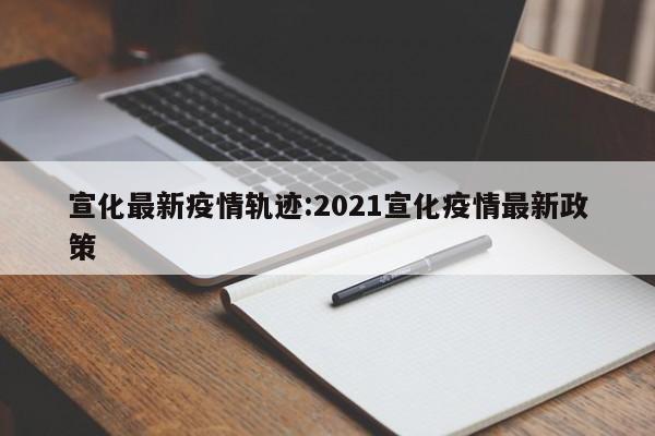 宣化最新疫情轨迹:2021宣化疫情最新政策