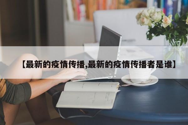 【最新的疫情传播,最新的疫情传播者是谁】