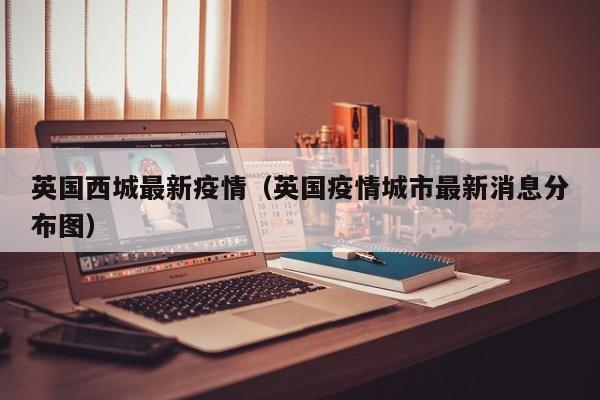 英国西城最新疫情（英国疫情城市最新消息分布图）