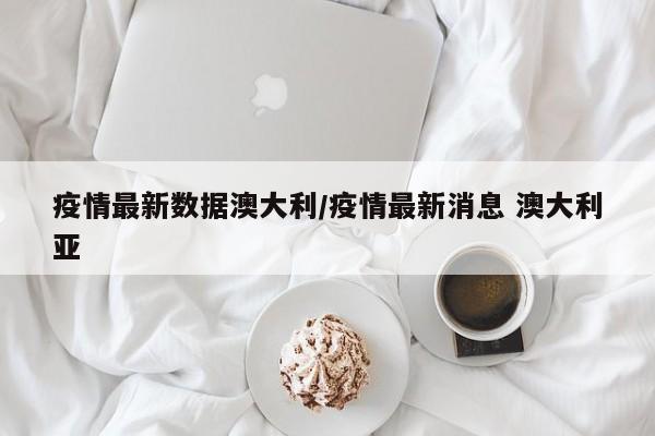 疫情最新数据澳大利/疫情最新消息 澳大利亚