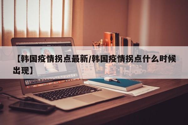 【韩国疫情拐点最新/韩国疫情拐点什么时候出现】
