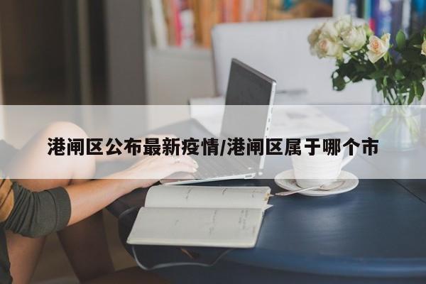 港闸区公布最新疫情/港闸区属于哪个市