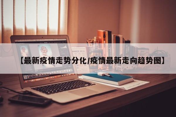 【最新疫情走势分化/疫情最新走向趋势图】