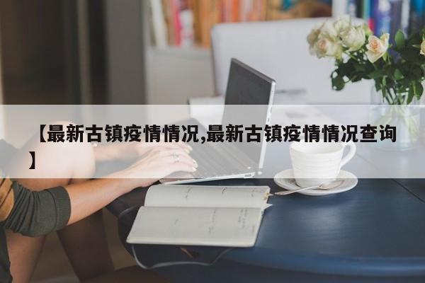 【最新古镇疫情情况,最新古镇疫情情况查询】