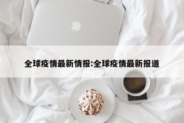 全球疫情最新情报:全球疫情最新报道