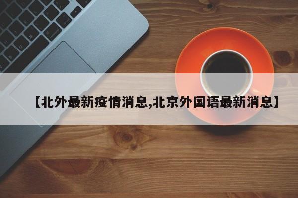 【北外最新疫情消息,北京外国语最新消息】