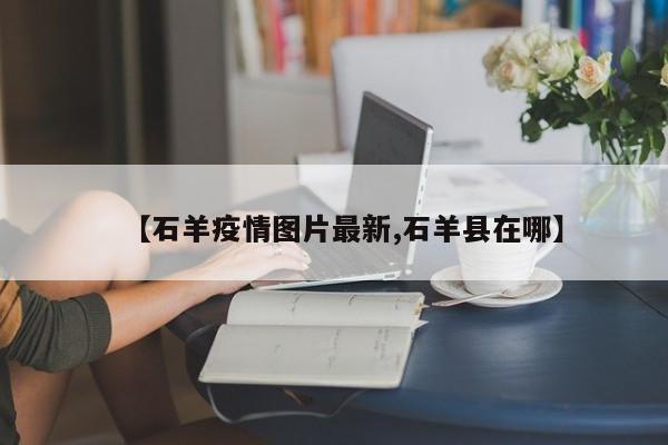 【石羊疫情图片最新,石羊县在哪】