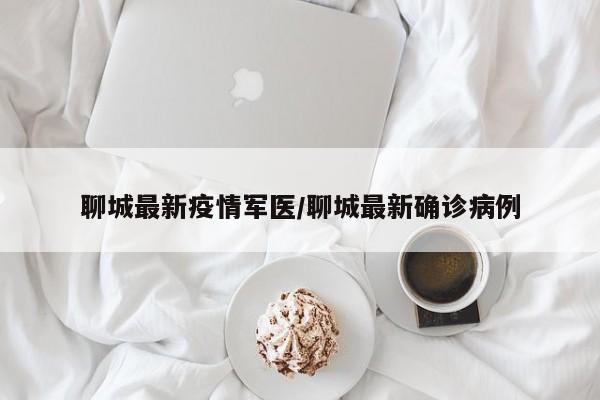 聊城最新疫情军医/聊城最新确诊病例