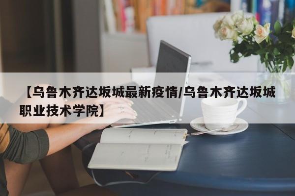 【乌鲁木齐达坂城最新疫情/乌鲁木齐达坂城职业技术学院】
