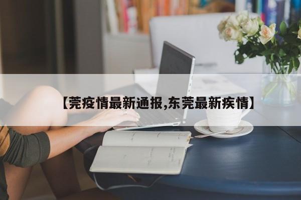 【莞疫情最新通报,东莞最新疾情】