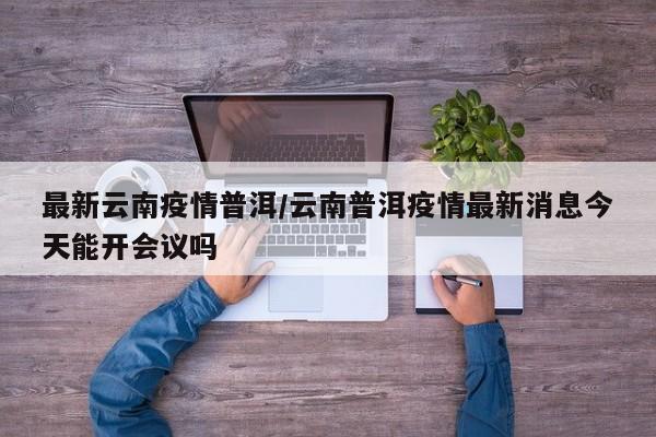 最新云南疫情普洱/云南普洱疫情最新消息今天能开会议吗