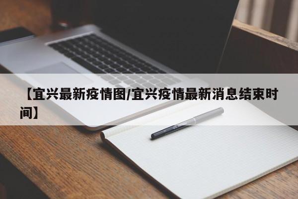 【宜兴最新疫情图/宜兴疫情最新消息结束时间】