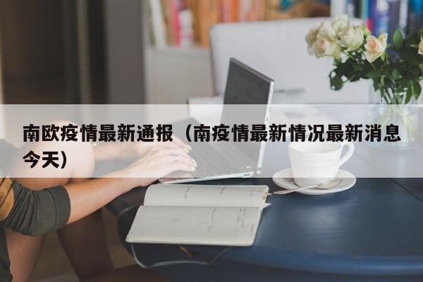 南欧疫情最新通报（南疫情最新情况最新消息今天）