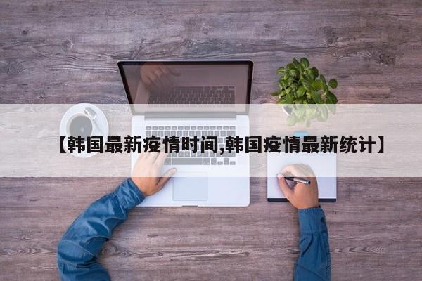 【韩国最新疫情时间,韩国疫情最新统计】