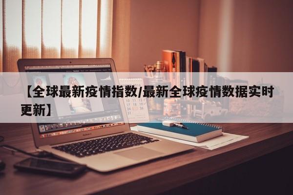 【全球最新疫情指数/最新全球疫情数据实时更新】