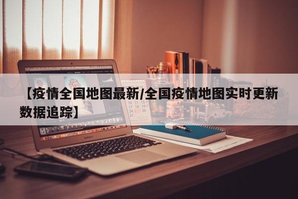 【疫情全国地图最新/全国疫情地图实时更新数据追踪】