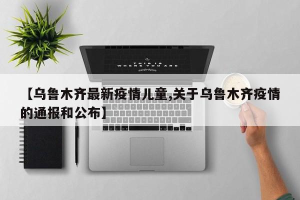 【乌鲁木齐最新疫情儿童,关于乌鲁木齐疫情的通报和公布】