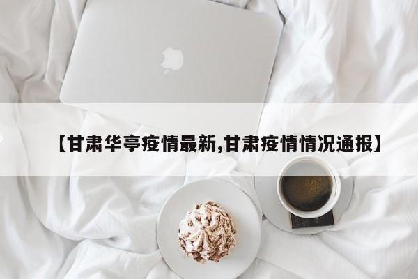 【甘肃华亭疫情最新,甘肃疫情情况通报】