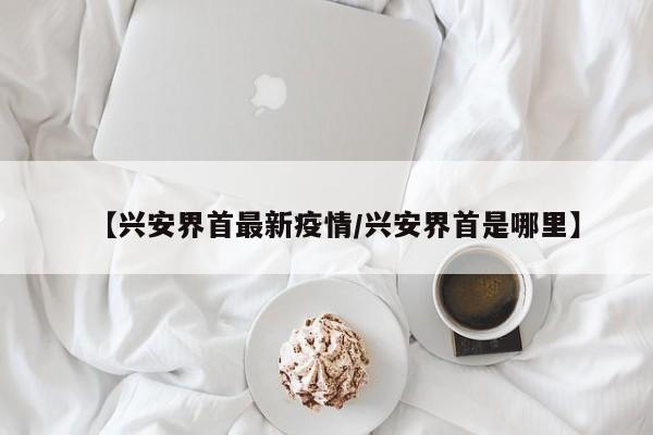 【兴安界首最新疫情/兴安界首是哪里】