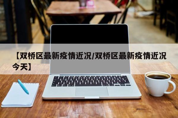 【双桥区最新疫情近况/双桥区最新疫情近况今天】