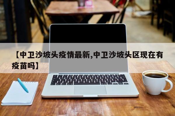 【中卫沙坡头疫情最新,中卫沙坡头区现在有疫苗吗】