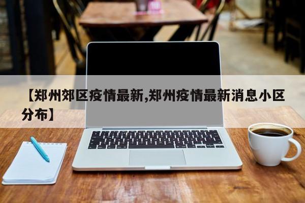 【郑州郊区疫情最新,郑州疫情最新消息小区分布】