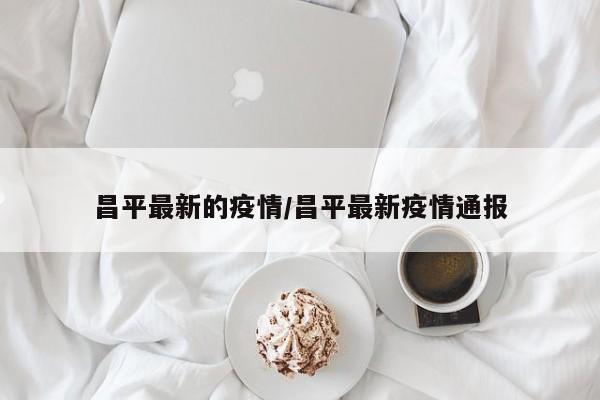 昌平最新的疫情/昌平最新疫情通报