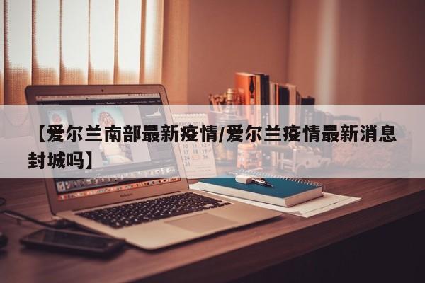 【爱尔兰南部最新疫情/爱尔兰疫情最新消息封城吗】